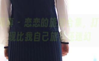 ROSI写真 – 恋恋的旅拍合集，打开才发现比我自己旅行还迷幻